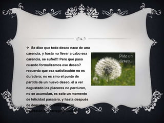  Se dice que todo deseo nace de una
carencia, y hasta no llevar a cabo esa
carencia, se sufre!!! Pero qué pasa
cuando formalizamos ese deseo?
recuerda que esa satisfacción no es
duradera; no es sino el punto de
partida de un nuevo deseo, el a ver
degustado los placeres no perduran,
no se acumulan, es solo un momento
de felicidad pasajera, y hasta después
de degustarla puedes caer en
depresión o en arrepentimiento.
 