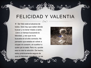 FELICIDAD Y VALENTIA
 Ser feliz está al alcance de
todos. Solo hay que saber dónde
buscar y no tener miedo a serlo.
Llevo un tiempo buscando la
felicidad, y veo que no la
buscaba en el sitio correcto. He
pensado que estaba en volver a
ocupar mi corazón, en sustituir a
quien ya no está. Pero no, quizás
esa no sea la solución. De hecho,
estoy prácticamente segura de
que mi felicidad, por ahora, no se
encuentra ahí.
 