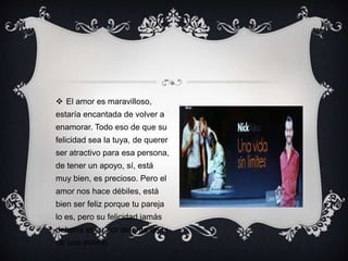  El amor es maravilloso,
estaría encantada de volver a
enamorar. Todo eso de que su
felicidad sea la tuya, de querer
ser atractivo para esa persona,
de tener un apoyo, sí, está
muy bien, es precioso. Pero el
amor nos hace débiles, está
bien ser feliz porque tu pareja
lo es, pero su felicidad jamás
debería estar por delante de la
de uno mismo.
 