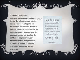  Ser feliz no significa
necesariamente estar contento el
tiempo. Ser feliz es conocer nuestra
tristeza y saber desahogarla, sin
desquitarnos con nosotros mismos o
nuestros seres queridos. Aprender de
las frustraciones y hacerse cargo de
los problemas, sin huir de ellos. Es
fácil huir de los problemas, pero
distrae del camino. Los problemas
siguen ahi, y pueden ir creciendo
independientemente de que los
ignoremos.
 