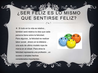 ¿SER FELIZ ES LO MISMO
QUE SENTIRSE FELIZ?
 Si todo en la vida es relativo ,
tambien será relativa la idea que cada
persona tiene sobre la felicidad.
Para algunos , la felicidad es realizar
labor social , dinero en la billetera ,
una auto de ultimo modelo ropa de
marca en el clóset .Para otros la
felicidad representa una profesión , un
suceso o simples hechos
considerados importantes .
 