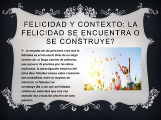 FELICIDAD Y CONTEXTO: LA
FELICIDAD SE ENCUENTRA O
SE CONSTRUYE?
 la mayoría de las personas cree que la
felicidad es el resultado final de un largo
camino de un largo camino de esfuerzo,
una especie de premios por las obras
realizadas. la investigación empírica del
tema dela felicidad rompe estas creencias
tan expandidas entre la mayoría de
nosotros. la felicidad se
construye día a día con actividades
cotidianas concretas que nos van
dejando esa vibración afectiva de tono
positivo.
 