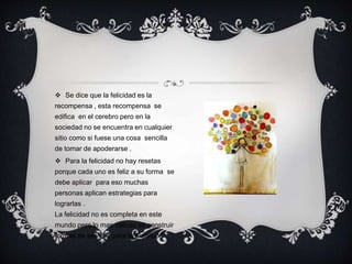  Se dice que la felicidad es la
recompensa , esta recompensa se
edifica en el cerebro pero en la
sociedad no se encuentra en cualquier
sitio como si fuese una cosa sencilla
de tomar de apoderarse .
 Para la felicidad no hay resetas
porque cada uno es feliz a su forma se
debe aplicar para eso muchas
personas aplican estrategias para
lograrlas .
La felicidad no es completa en este
mundo pero lo mas valioso es construir
formas de ser feliz para la plenitud.
 