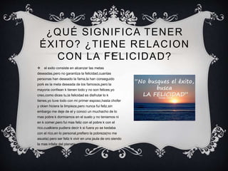 ¿QUÉ SIGNIFICA TENER
ÉXITO? ¿TIENE RELACION
CON LA FELICIDAD?
 el exito consiste en alcanzar las metas
deseadas,pero no garantiza la felicidad,cuantas
personas han deseado la fama,la han conseguido
pork es la meta deseada de los famosos,pero la
mayoria confiean k tienen todo y no son felices,yo
creo,como dices tu,la felicidad es disfrutar lo k
tienes,yo tuve todo con mi primer esposo,hasta chofer
y ckien hiciera la limpieza,pero nunca fui feliz,sin
embargo me deje de el y conoci un muchacho de lo
mas pobre k dormiamos en el suelo y no teniamos ni
en k comer,pero fui mas feliz con el pobre k con el
rico,cualkiera pudiera decir k si fuera yo se kedaba
con el rico,en lo personal,prefiero la pobreza(no me
asusta) pero ser feliz k vivir en una jaula de oro siendo
la mas infeliz del planeta.
 