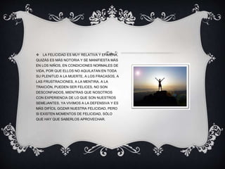  LA FELICIDAD ES MUY RELATIVA Y EFÍMERA,
QUIZÁS ES MÁS NOTORIA Y SE MANIFIESTA MÁS
EN LOS NIÑOS, EN CONDICIONES NORMALES DE
VIDA, POR QUE ELLOS NO AQUILATAN EN TODA
SU PLENITUD A LA MUERTE, A LOS FRACASOS, A
LAS FRUSTRACIONES, A LA MENTIRA, A LA
TRAICIÓN, PUEDEN SER FELICES, NO SON
DESCONFIADOS, MIENTRAS QUE NOSOTROS
CON EXPERIENCIA DE LO QUE SON NUESTROS
SEMEJANTES, YA VIVIMOS A LA DEFENSIVA Y ES
MÁS DIFÍCIL GOZAR NUESTRA FELICIDAD, PERO
SI EXISTEN MOMENTOS DE FELICIDAD, SÓLO
QUE HAY QUE SABERLOS APROVECHAR.
 