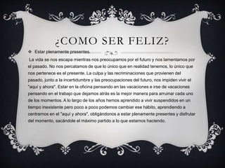 ¿COMO SER FELIZ?
 Estar plenamente presentes.
La vida se nos escapa mientras nos preocupamos por el futuro y nos lamentamos por
el pasado. No nos percatamos de que lo único que en realidad tenemos, lo único que
nos pertenece es el presente. La culpa y las recriminaciones que provienen del
pasado, junto a la incertidumbre y las preocupaciones del futuro, nos impiden vivir el
"aquí y ahora". Estar en la oficina pensando en las vacaciones e irse de vacaciones
pensando en el trabajo que dejamos atrás es la mejor manera para arruinar cada uno
de los momentos. A lo largo de los años hemos aprendido a vivir suspendidos en un
tiempo inexistente pero poco a poco podemos cambiar ese hábito, aprendiendo a
centrarnos en el "aquí y ahora", obligándonos a estar plenamente presentes y disfrutar
del momento, sacándole el máximo partido a lo que estamos haciendo.
 