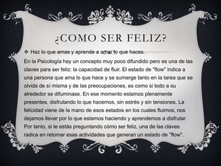 ¿COMO SER FELIZ?
 Haz lo que amas y aprende a amar lo que haces.
En la Psicología hay un concepto muy poco difundido pero es una de las
claves para ser feliz: la capacidad de fluir. El estado de "flow" indica a
una persona que ama lo que hace y se sumerge tanto en la tarea que se
olvida de sí misma y de las preocupaciones, es como si todo a su
alrededor se difuminase. En ese momento estamos plenamente
presentes, disfrutando lo que hacemos, sin estrés y sin tensiones. La
felicidad viene de la mano de esos estados en los cuales fluimos, nos
dejamos llevar por lo que estamos haciendo y aprendemos a disfrutar.
Por tanto, si te estás preguntando cómo ser feliz, una de las claves
radica en retomar esas actividades que generan un estado de "flow".
 