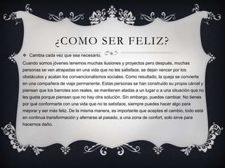 ¿COMO SER FELIZ?
 Cambia cada vez que sea necesario.
Cuando somos jóvenes tenemos muchas ilusiones y proyectos pero después, muchas
personas se ven atrapadas en una vida que no les satisface, se dejan vencer por los
obstáculos y acatan los convencionalismos sociales. Como resultado, la queja se convierte
en una compañera de viaje permanente. Estas personas se han construido su propia cárcel y
piensan que los barrotes son reales, se mantienen atadas a un lugar o a una situación que no
les gusta porque piensan que no hay otra solución. Sin embargo, puedes cambiar. No tienes
por qué conformarte con una vida que no te satisface, siempre puedes hacer algo para
mejorar y ser más feliz. De la misma manera, es importante que aceptes el cambio, todo está
en continua transformación y aferrarse al pasado, a una zona de confort, solo sirve para
hacernos daño.
 