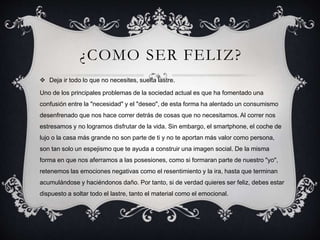 ¿COMO SER FELIZ?
 Deja ir todo lo que no necesites, suelta lastre.
Uno de los principales problemas de la sociedad actual es que ha fomentado una
confusión entre la "necesidad" y el "deseo", de esta forma ha alentado un consumismo
desenfrenado que nos hace correr detrás de cosas que no necesitamos. Al correr nos
estresamos y no logramos disfrutar de la vida. Sin embargo, el smartphone, el coche de
lujo o la casa más grande no son parte de ti y no te aportan más valor como persona,
son tan solo un espejismo que te ayuda a construir una imagen social. De la misma
forma en que nos aferramos a las posesiones, como si formaran parte de nuestro "yo",
retenemos las emociones negativas como el resentimiento y la ira, hasta que terminan
acumulándose y haciéndonos daño. Por tanto, si de verdad quieres ser feliz, debes estar
dispuesto a soltar todo el lastre, tanto el material como el emocional.
 