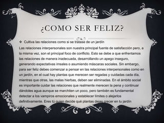 ¿COMO SER FELIZ?
 Cultiva las relaciones como si se tratase de un jardín
Las relaciones interpersonales son nuestra principal fuente de satisfacción pero, a
la misma vez, son el principal foco de conflicto. Esto se debe a que enfrentamos
las relaciones de manera inadecuada, desarrollando un apego inseguro,
generando expectativas irreales o asumiendo máscaras sociales. Sin embargo,
para ser feliz debes comenzar a pensar en las relaciones interpersonales como en
un jardín, en el cual hay plantas que merecen ser regadas y cuidadas cada día,
mientras que otras, las malas hierbas, deben ser eliminadas. En el ámbito social
es importante cuidar las relaciones que realmente merecen la pena y continuar
dándoles agua aunque se marchiten un poco, pero también es fundamental
detectar a los vampiros emocionales y establecer límites o alejarlos
definitivamente. Eres tú quien decide qué plantas dejas crecer en tu jardín
 