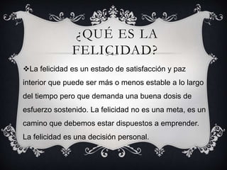 ¿QUÉ ES LA
FELICIDAD?
La felicidad es un estado de satisfacción y paz
interior que puede ser más o menos estable a lo largo
del tiempo pero que demanda una buena dosis de
esfuerzo sostenido. La felicidad no es una meta, es un
camino que debemos estar dispuestos a emprender.
La felicidad es una decisión personal.
 