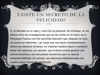 EXISTE UN SECRETO DE LA
FELICIDAD?
 La felicidad es un viaje y, como tal, es personal. Sin embargo, en los
últimos años las investigaciones que se han hecho en el marco de la
Psicología Positiva nos han permitido descubrir que, después de todo,
no somos tan diferentes. Las cosas que nos hacen verdaderamente
felices son bastante similares, sin importar nuestra cultura o condición
social. Así sabemos, por ejemplo, que el dinero puede generar una
euforia transitoria y da tranquilidad económica pero no reporta
verdadera felicidad. Al contrario, las relaciones interpersonales son
nuestra mayor fuente de satisfacción.
 