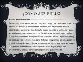 ¿COMO SER FELIZ?
 Deja atrás las excusas.
Existen mil y una excusas para ser desgraciados pero solo una buena razón para
ser feliz. Es cierto que hay desastres naturales, que hay millones de virus
acechándote, que la crisis económica ha puesto a prueba tu resiliencia y que a
veces el mundo complota en tu contra. Sin embargo, las condiciones ideales
nunca estarán creadas, es imprescindible aprender a ser feliz a pesar de todo y
de todos. La vida es mucho más corta de lo que imaginamos, los años pasan en
un abrir y cerrar de ojos por lo que si nunca tienes tiempo para hacer las cosas
que quieres, puede ser que cuando quieras, ya no tengas tiempo. No
procrastines tu felicidad porque será el peor error que cometerás.
 