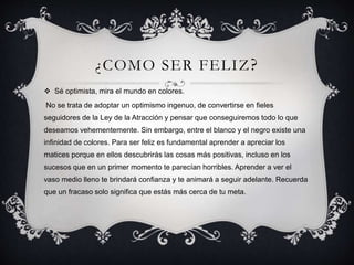 ¿COMO SER FELIZ?
 Sé optimista, mira el mundo en colores.
No se trata de adoptar un optimismo ingenuo, de convertirse en fieles
seguidores de la Ley de la Atracción y pensar que conseguiremos todo lo que
deseamos vehementemente. Sin embargo, entre el blanco y el negro existe una
infinidad de colores. Para ser feliz es fundamental aprender a apreciar los
matices porque en ellos descubrirás las cosas más positivas, incluso en los
sucesos que en un primer momento te parecían horribles. Aprender a ver el
vaso medio lleno te brindará confianza y te animará a seguir adelante. Recuerda
que un fracaso solo significa que estás más cerca de tu meta.
 