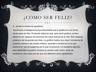 ¿COMO SER FELIZ?
 Jamás te canses de agradecer.
Numerosas investigaciones han descubierto que la gratitud es una de las
claves para ser feliz. El secreto radica en que, para sentir gratitud, primero
debemos ser capaces de reconocer las cosas buenas de la vida. Solo después
podemos dar las gracias por ellas. La gratitud implica una mayor conciencia de
nosotros mismos y de nuestro entorno, aprender a centrarnos en lo que
tenemos en vez de quejarnos por lo que no tenemos. Un excelente ejercicio
para desarrollar la gratitud consiste en escribir cada noche, antes de
acostarnos, tres cosas por las que nos debemos sentir agradecidos.
 