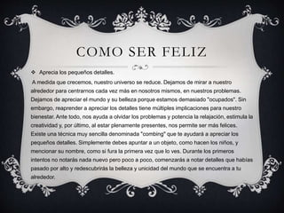 COMO SER FELIZ
 Aprecia los pequeños detalles.
A medida que crecemos, nuestro universo se reduce. Dejamos de mirar a nuestro
alrededor para centrarnos cada vez más en nosotros mismos, en nuestros problemas.
Dejamos de apreciar el mundo y su belleza porque estamos demasiado "ocupados". Sin
embargo, reaprender a apreciar los detalles tiene múltiples implicaciones para nuestro
bienestar. Ante todo, nos ayuda a olvidar los problemas y potencia la relajación, estimula la
creatividad y, por último, al estar plenamente presentes, nos permite ser más felices.
Existe una técnica muy sencilla denominada "combing" que te ayudará a apreciar los
pequeños detalles. Simplemente debes apuntar a un objeto, como hacen los niños, y
mencionar su nombre, como si fura la primera vez que lo ves. Durante los primeros
intentos no notarás nada nuevo pero poco a poco, comenzarás a notar detalles que habías
pasado por alto y redescubrirás la belleza y unicidad del mundo que se encuentra a tu
alrededor.
 