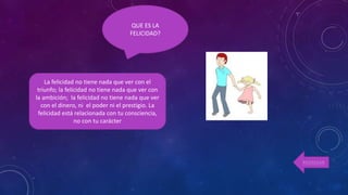 La felicidad no tiene nada que ver con el
triunfo; la felicidad no tiene nada que ver con
la ambición; la felicidad no tiene nada que ver
con el dinero, ni el poder ni el prestigio. La
felicidad está relacionada con tu consciencia,
no con tu carácter
QUE ES LA
FELICIDAD?
REGRESAR
 