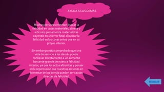 AYUDA A LOS DEMAS
Muchas personas intentan buscar la
felicidad en cosas materiales, dinero y
artículos plenamente materialistas
cayendo en un error fatal al buscar la
felicidad en las cosas antes que en su
propio interior.
Sin embargo está comprobado que una
vida de servicio a los demás puede
conllevar directamente a un aumento
bastante grande de nuestra felicidad
interior, ya que los actos altruistas y pensar
en la repercusión que nuestras acciones en
bienestar de los demás pueden ser causas
directas de felicidad.
 