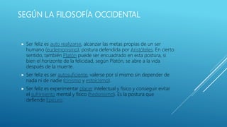 SEGÚN LA FILOSOFÍA OCCIDENTAL
 Ser feliz es auto realizarse, alcanzar las metas propias de un ser
humano (eudemonismo), postura defendida por Aristóteles. En cierto
sentido, también Platón puede ser encuadrado en esta postura, si
bien el horizonte de la felicidad, según Platón, se abre a la vida
después de la muerte.
 Ser feliz es ser autosuficiente, valerse por sí mismo sin depender de
nada ni de nadie (cinismo y estoicismo).
 Ser feliz es experimentar placer intelectual y físico y conseguir evitar
el sufrimiento mental y físico (hedonismo). Es la postura que
defiende Epicuro.
 