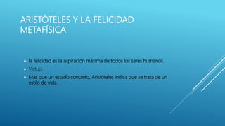 ARISTÓTELES Y LA FELICIDAD
METAFÍSICA
 la felicidad es la aspiración máxima de todos los seres humanos.
 Virtud.
 Más que un estado concreto, Aristóteles indica que se trata de un
estilo de vida.
 