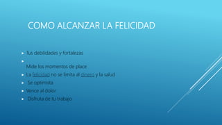 COMO ALCANZAR LA FELICIDAD
 Tus debilidades y fortalezas

Mide los momentos de place
 La felicidad no se limita al dinero y la salud
 Se optimista
 Vence al dolor
 Disfruta de tu trabajo
 