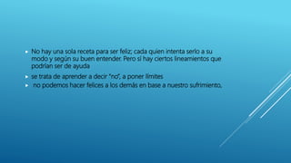  No hay una sola receta para ser feliz; cada quien intenta serlo a su
modo y según su buen entender. Pero sí hay ciertos lineamientos que
podrían ser de ayuda
 se trata de aprender a decir “no”, a poner límites
 no podemos hacer felices a los demás en base a nuestro sufrimiento,
 