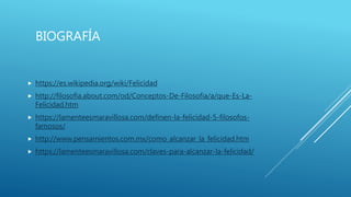 BIOGRAFÍA
 https://es.wikipedia.org/wiki/Felicidad
 http://filosofia.about.com/od/Conceptos-De-Filosofia/a/que-Es-La-
Felicidad.htm
 https://lamenteesmaravillosa.com/definen-la-felicidad-5-filosofos-
famosos/
 http://www.pensamientos.com.mx/como_alcanzar_la_felicidad.htm
 https://lamenteesmaravillosa.com/claves-para-alcanzar-la-felicidad/
 
