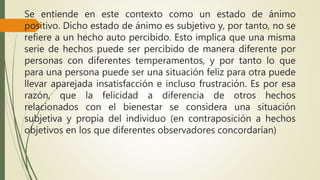 Se entiende en este contexto como un estado de ánimo
positivo. Dicho estado de ánimo es subjetivo y, por tanto, no se
refiere a un hecho auto percibido. Esto implica que una misma
serie de hechos puede ser percibido de manera diferente por
personas con diferentes temperamentos, y por tanto lo que
para una persona puede ser una situación feliz para otra puede
llevar aparejada insatisfacción e incluso frustración. Es por esa
razón, que la felicidad a diferencia de otros hechos
relacionados con el bienestar se considera una situación
subjetiva y propia del individuo (en contraposición a hechos
objetivos en los que diferentes observadores concordarían)
 