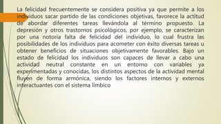 La felicidad frecuentemente se considera positiva ya que permite a los
individuos sacar partido de las condiciones objetivas, favorece la actitud
de abordar diferentes tareas llevándola al término propuesto. La
depresión y otros trastornos psicológicos, por ejemplo, se caracterizan
por una notoria falta de felicidad del individuo, lo cual frustra las
posibilidades de los individuos para acometer con éxito diversas tareas u
obtener beneficios de situaciones objetivamente favorables. Bajo un
estado de felicidad los individuos son capaces de llevar a cabo una
actividad neutral constante en un entorno con variables ya
experimentadas y conocidas, los distintos aspectos de la actividad mental
fluyen de forma armónica, siendo los factores internos y externos
interactuantes con el sistema límbico
 