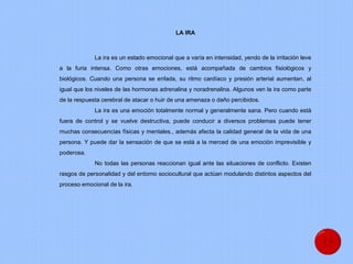 LA IRA
La ira es un estado emocional que a varía en intensidad, yendo de la irritación leve
a la furia intensa. Como otras emociones, está acompañada de cambios fisiológicos y
biológicos. Cuando una persona se enfada, su ritmo cardíaco y presión arterial aumentan, al
igual que los niveles de las hormonas adrenalina y noradrenalina. Algunos ven la ira como parte
de la respuesta cerebral de atacar o huir de una amenaza o daño percibidos.
La ira es una emoción totalmente normal y generalmente sana. Pero cuando está
fuera de control y se vuelve destructiva, puede conducir a diversos problemas puede tener
muchas consecuencias físicas y mentales., además afecta la calidad general de la vida de una
persona. Y puede dar la sensación de que se está a la merced de una emoción imprevisible y
poderosa.
No todas las personas reaccionan igual ante las situaciones de conflicto. Existen
rasgos de personalidad y del entorno sociocultural que actúan modulando distintos aspectos del
proceso emocional de la ira.
 