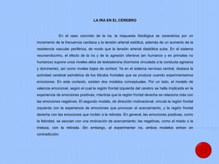 LA IRA EN EL CEREBRO
En el caso concreto de la ira, la respuesta fisiológica se caracteriza por un
incremento de la frecuencia cardiaca y la tensión arterial sistólica, además de un aumento de la
resistencia vascular periférica, de modo que la tensión arterial diastólica sube. En el sistema
neuroendocrino, el efecto de la ira y de la agresión ofensiva (en humanos y en primates no
humanos) supone unos niveles altos de testosterona (hormona vinculada a la conducta agresiva
y dominante), así como niveles bajos de cortisol. Ya en el sistema nervioso central, destaca la
actividad cerebral asimétrica de los lóbulos frontales que se produce cuando experimentamos
emociones. En este contexto, existen dos modelos conceptuales. Por un lado, el modelo de
valencia emocional, según el cual la región frontal izquierda del cerebro se halla implicada en la
experiencia de emociones positivas, mientras que la región frontal derecha se relaciona más con
las emociones negativas. El segundo modelo, de dirección motivacional, vincula la región frontal
izquierda con la experiencia de emociones que provocan el acercamiento, y la región frontal
derecha con las emociones que incitan a la retirada. En general, las emociones positivas, como
la felicidad, se asocian con una motivación de acercamiento; las negativas, como el miedo o la
tristeza, con la retirada. Sin embargo, al experimentar ira, ambos modelos entran en
contradicción.
 