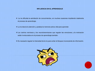 INFLUENCIA EN EL APRENDIZAJE
 La ira dificulta la asimilación de conocimientos, en muchas ocasiones impidiendo totalmente
el proceso de aprendizaje.
 La ira desvía la atención y paraliza la memoria activa vital para aprender.
 Los centros nerviosos y los neurotransmisores que regulan las emociones y la motivación
están involucrados en el proceso de aprendizaje también.
 Es necesario regular la intensidad de la ira para evitar el bloqueo inconsciente de información.
 