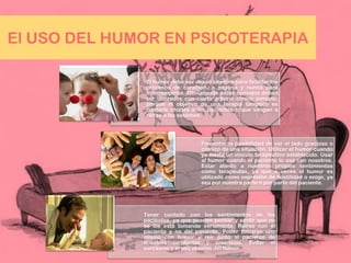El USO DEL HUMOR EN PSICOTERAPIA
El humor debe ser usado siempre para facilitar los
procesos de curación. o mejoría y nunca para
interrumpirlos. Obviamente estos consejos deben
ser utilizados con cierto criterio clínico sensato,
porque el objetivo de una terapia tampoco es
contarle chistes a los pacientes o que vengan a
reírse a las sesiones.
Fomentar la posibilidad de ver el lado gracioso o
cómico de una situación. Utilizar el humor cuando
ya exista un vínculo terapéutico establecido. Usar
el humor cuando el paciente lo usa con nosotros.
Estar atento a nuestros propios sentimientos
como terapeutas, ya que a veces el humor es
utilizado como expresión de hostilidad o enojo, ya
sea por nuestra parte o por parte del paciente.
Tener cuidado con los sentimientos de los
pacientes, ya que pueden pensar y sentir que no
se los está tomando seriamente. Reírse con el
paciente y no del paciente. Poder tomarse uno
mismo con humor y reír junto al paciente de
nuestras conductas y creencias. Evitar el
sarcasmo y el uso abusivo del humor.
 