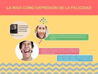LA RISA COMO EXPRESIÓN DE LA FELICIDAD
La risa puede entenderse como la expresión de movimientos y sonidos
congénitos, hasta espasmódicos del rostro, que generalmente son
acompañados por el resto del cuerpo y son generados o desencadenan
un estado de ánimo alegre.
La Sonrisa se considera una forma suave y silenciosa de risa.
Actualmente existen diversas interpretaciones acerca de su
naturaleza.
La risa es un signo y síntoma principal del síndrome de
felicidad adquirida. También se puede decir que es una
respuesta biológica producida por el organismo como
respuesta a determinados estímulos.
 