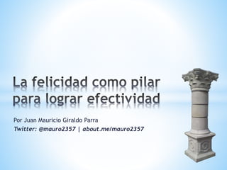 La felicidad como pilar 
para lograr efectividad 
@mauro2357 -- @techandsolve 
mauro2357.blogspot.com 
about.me/mauro2357 
Juan Mauricio Giraldo P. 
 