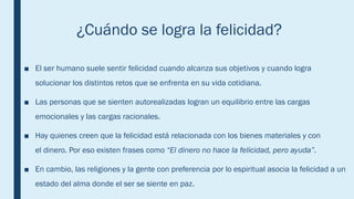 ¿Cuándo se logra la felicidad?
■ El ser humano suele sentir felicidad cuando alcanza sus objetivos y cuando logra
solucionar los distintos retos que se enfrenta en su vida cotidiana.
■ Las personas que se sienten autorealizadas logran un equilibrio entre las cargas
emocionales y las cargas racionales.
■ Hay quienes creen que la felicidad está relacionada con los bienes materiales y con
el dinero. Por eso existen frases como “El dinero no hace la felicidad, pero ayuda”.
■ En cambio, las religiones y la gente con preferencia por lo espiritual asocia la felicidad a un
estado del alma donde el ser se siente en paz.
 