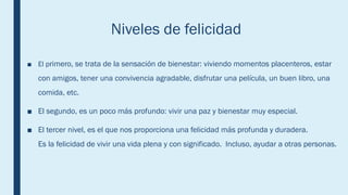 Niveles de felicidad
■ El primero, se trata de la sensación de bienestar: viviendo momentos placenteros, estar
con amigos, tener una convivencia agradable, disfrutar una película, un buen libro, una
comida, etc.
■ El segundo, es un poco más profundo: vivir una paz y bienestar muy especial.
■ El tercer nivel, es el que nos proporciona una felicidad más profunda y duradera.
Es la felicidad de vivir una vida plena y con significado. Incluso, ayudar a otras personas.
 
