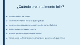 ¿Cuándo eres realmente feliz?
■ estar satisfecho con su vida
■ tener más momentos positivos que negativos
■ contamos con nosotros mismos, con nuestra parte más íntima
■ llenamos nuestros huecos internos
■ estamos en armonía con nosotros mismos
■ no nos causa conflicto la relación entre lo que queremos y lo que vivimos
 