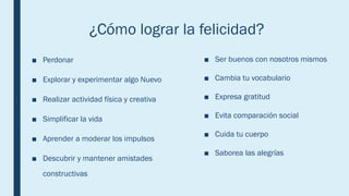 ¿Cómo lograr la felicidad?
■ Perdonar
■ Explorar y experimentar algo Nuevo
■ Realizar actividad física y creativa
■ Simplificar la vida
■ Aprender a moderar los impulsos
■ Descubrir y mantener amistades
constructivas
■ Ser buenos con nosotros mismos
■ Cambia tu vocabulario
■ Expresa gratitud
■ Evita comparación social
■ Cuida tu cuerpo
■ Saborea las alegrías
 