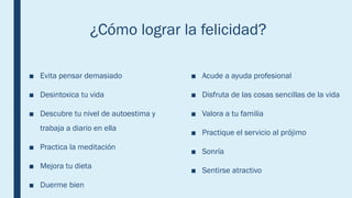 ¿Cómo lograr la felicidad?
■ Evita pensar demasiado
■ Desintoxica tu vida
■ Descubre tu nivel de autoestima y
trabaja a diario en ella
■ Practica la meditación
■ Mejora tu dieta
■ Duerme bien
■ Acude a ayuda profesional
■ Disfruta de las cosas sencillas de la vida
■ Valora a tu familia
■ Practique el servicio al prójimo
■ Sonría
■ Sentirse atractivo
 