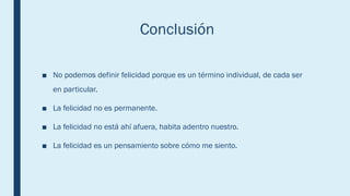 Conclusión
■ No podemos definir felicidad porque es un término individual, de cada ser
en particular.
■ La felicidad no es permanente.
■ La felicidad no está ahí afuera, habita adentro nuestro.
■ La felicidad es un pensamiento sobre cómo me siento.
 