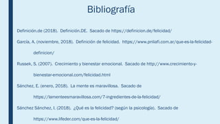 Bibliografía
Definición.de (2018). Definición.DE. Sacado de https://definicion.de/felicidad/
García, A. (noviembre, 2018). Definición de felicidad. https://www.pnliafi.com.ar/que-es-la-felicidad-
definicion/
Russek, S. (2007). Crecimiento y bienestar emocional. Sacado de http://www.crecimiento-y-
bienestar-emocional.com/felicidad.html
Sánchez, E. (enero, 2018). La mente es maravillosa. Sacado de
https://lamenteesmaravillosa.com/7-ingredientes-de-la-felicidad/
Sánchez Sánchez, I. (2018). ¿Qué es la felicidad? (según la psicología). Sacado de
https://www.lifeder.com/que-es-la-felicidad/
 
