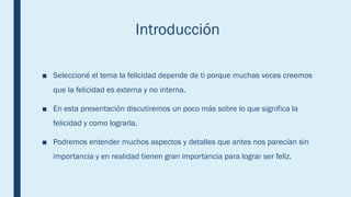 Introducción
■ Seleccioné el tema la felicidad depende de ti porque muchas veces creemos
que la felicidad es externa y no interna.
■ En esta presentación discutiremos un poco más sobre lo que significa la
felicidad y como lograrla.
■ Podremos entender muchos aspectos y detalles que antes nos parecían sin
importancia y en realidad tienen gran importancia para lograr ser feliz.
 