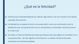 ¿Qué es la felicidad?
■ Creemos que la felicidad depende de: obtener algo externo y de vivir acuerdo a los valores
culturales del momento.
■ La felicidad es un estado de ánimo y se puede definir como una combinación entre la
satisfacción que una persona tiene con su vida personal y el bienestar mental que siente
en el día a día.
■ No existe un índice de felicidad que haya que alcanzar para que alguien se considere como
una persona feliz. Ser feliz significa encontrarse en un estado mental de bienestar
compuesto de emociones positivas.
 