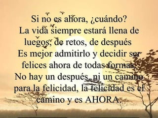 Si no es ahora, ¿cuándo? La vida siempre estará llena de luegos, de retos , de después   Es mejor admitirlo y decidir ser felices ahora de todas formas. No hay un  después , ni un camino para la felicidad, la felicidad es el camino y es AHORA. 
