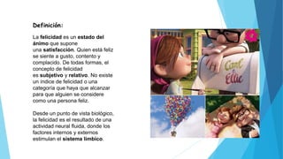 Definición:
La felicidad es un estado del
ánimo que supone
una satisfacción. Quien está feliz
se siente a gusto, contento y
complacido. De todas formas, el
concepto de felicidad
es subjetivo y relativo. No existe
un índice de felicidad o una
categoría que haya que alcanzar
para que alguien se considere
como una persona feliz.
Desde un punto de vista biológico,
la felicidad es el resultado de una
actividad neural fluida, donde los
factores internos y externos
estimulan el sistema límbico.
 