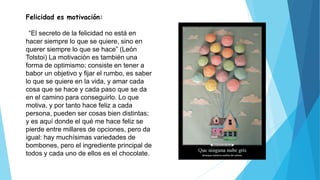 Felicidad es motivación:
“El secreto de la felicidad no está en
hacer siempre lo que se quiere, sino en
querer siempre lo que se hace” (León
Tolstoi) La motivación es también una
forma de optimismo; consiste en tener a
babor un objetivo y fijar el rumbo, es saber
lo que se quiere en la vida, y amar cada
cosa que se hace y cada paso que se da
en el camino para conseguirlo. Lo que
motiva, y por tanto hace feliz a cada
persona, pueden ser cosas bien distintas;
y es aquí donde el qué me hace feliz se
pierde entre millares de opciones, pero da
igual: hay muchísimas variedades de
bombones, pero el ingrediente principal de
todos y cada uno de ellos es el chocolate.
 