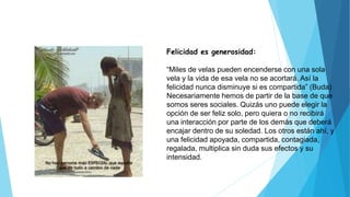 Felicidad es generosidad:
“Miles de velas pueden encenderse con una sola
vela y la vida de esa vela no se acortará. Así la
felicidad nunca disminuye si es compartida” (Buda)
Necesariamente hemos de partir de la base de que
somos seres sociales. Quizás uno puede elegir la
opción de ser feliz solo, pero quiera o no recibirá
una interacción por parte de los demás que deberá
encajar dentro de su soledad. Los otros están ahí, y
una felicidad apoyada, compartida, contagiada,
regalada, multiplica sin duda sus efectos y su
intensidad.
 
