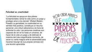 Felicidad es creatividad:
“La felicidad se apoya en dos pilares
fundamentales: tomar la vida como un juego y
prodigar amor a los demás” (Robert Baden-
Powell) La genialidad, la creatividad en su
sentido más positivo, constituye un recurso
personal, una virtud valiosísima a la hora de
enfrentar la vida. Las personas creativas son
capaces de ver en la nada un universo, de
hacer de la vida un juego y de disfrutar al
máximo del más insignificante momento, de
sacar su varita mágica ante la adversidad para
hacerse resurgir de sus propias cenizas con
una lección aprendida.
 