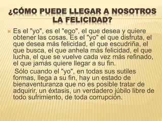 ¿CÓMO PUEDE LLEGAR A NOSOTROS
LA FELICIDAD?
 Es el "yo", es el "ego", el que desea y quiere
obtener las cosas. Es el "yo" el que disfruta, el
que desea más felicidad, el que escudriña, el
que busca, el que anhela más felicidad, el que
lucha, el que se vuelve cada vez más refinado,
el que jamás quiere llegar a su fin.
Sólo cuando el "yo", en todas sus sutiles
formas, llega a su fin, hay un estado de
bienaventuranza que no es posible tratar de
adquirir, un éxtasis, un verdadero júbilo libre de
todo sufrimiento, de toda corrupción.
 